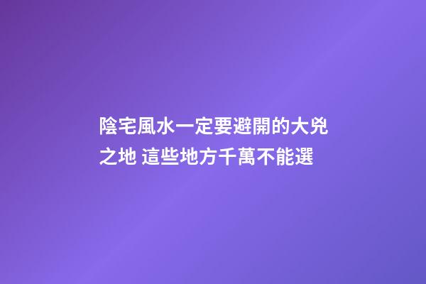 陰宅風水一定要避開的大兇之地 這些地方千萬不能選
